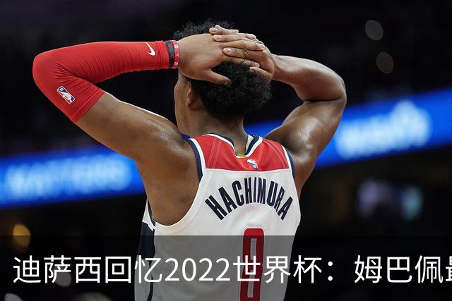 迪萨西回忆2022世界杯：姆巴佩最强，凯恩最难对付，登贝莱最搞笑