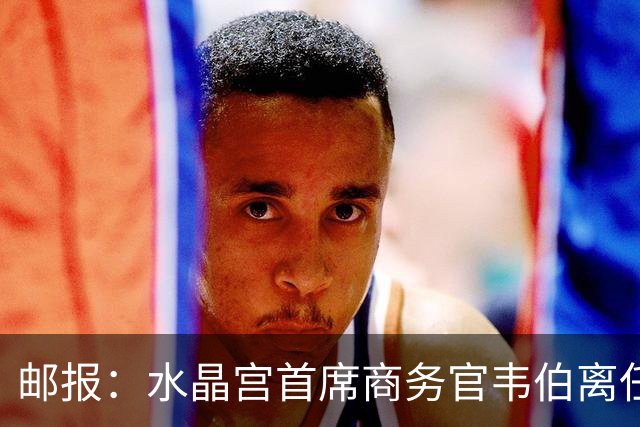 邮报：水晶宫首席商务官韦伯离任，将出任卢顿总经理