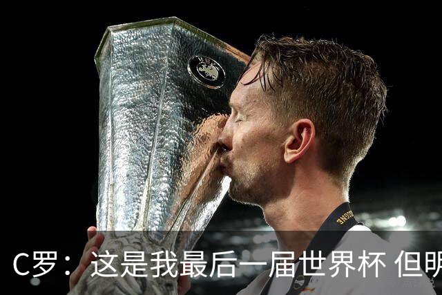 C罗：这是我最后一届世界杯 但明天不会是最后一场比赛